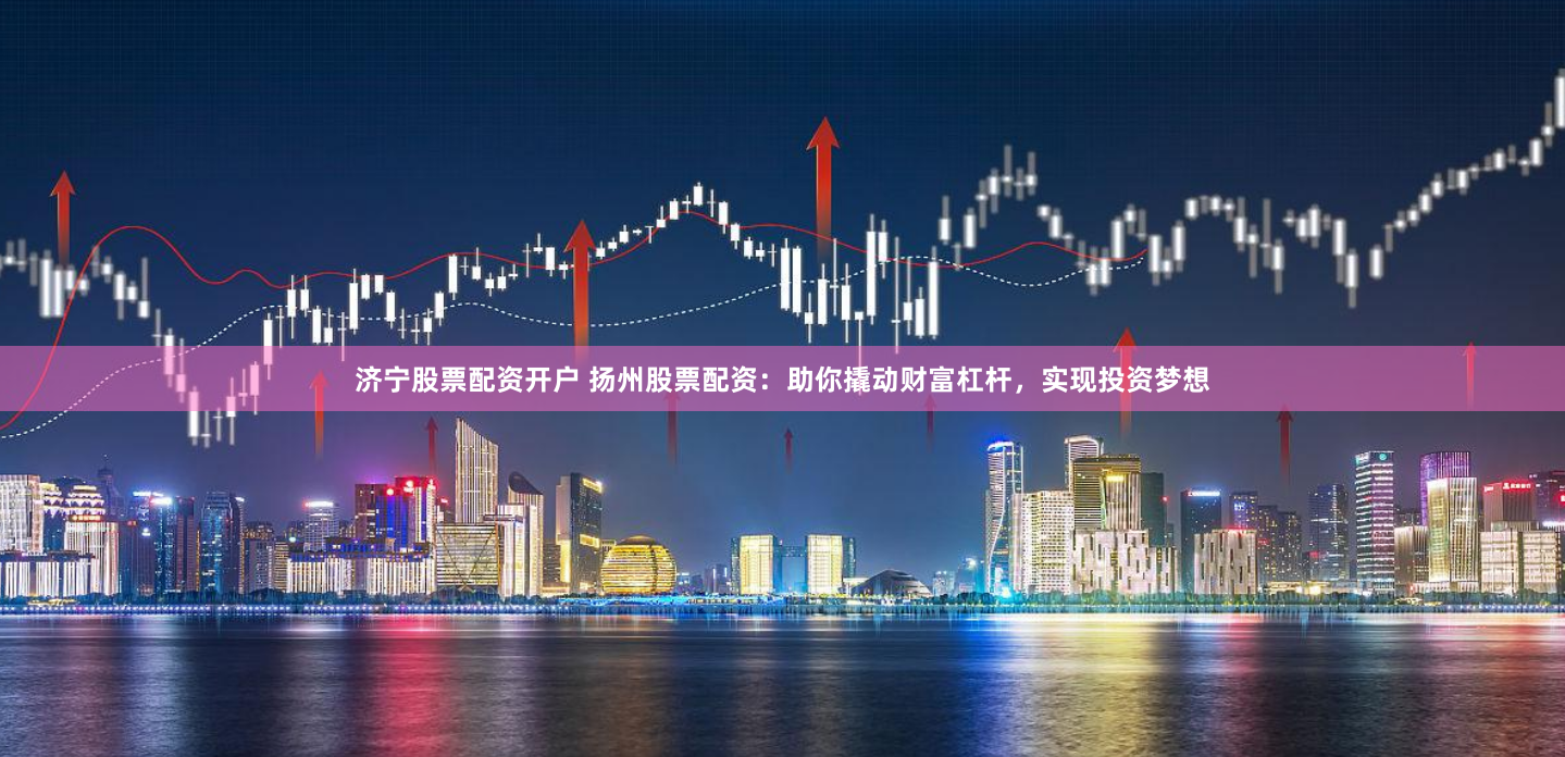 济宁股票配资开户 扬州股票配资：助你撬动财富杠杆，实现投资梦想