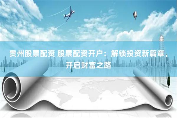 贵州股票配资 股票配资开户：解锁投资新篇章，开启财富之路