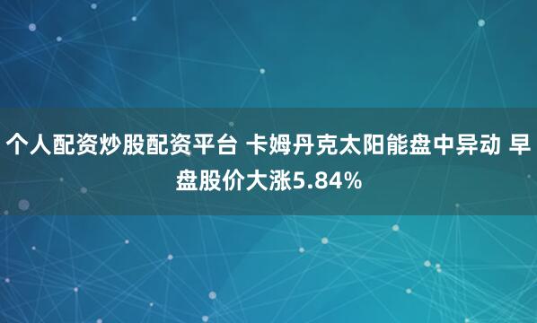 个人配资炒股配资平台 卡姆丹克太阳能盘中异动 早盘股价大涨5.84%