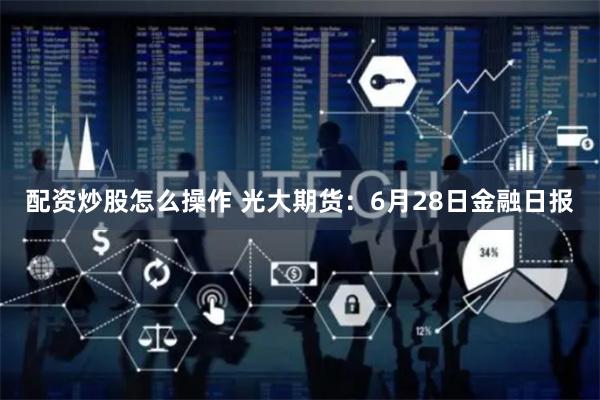 配资炒股怎么操作 光大期货：6月28日金融日报