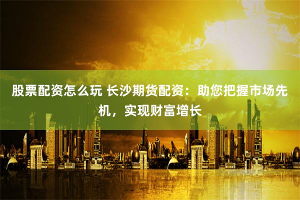 股票配资怎么玩 长沙期货配资：助您把握市场先机，实现财富增长