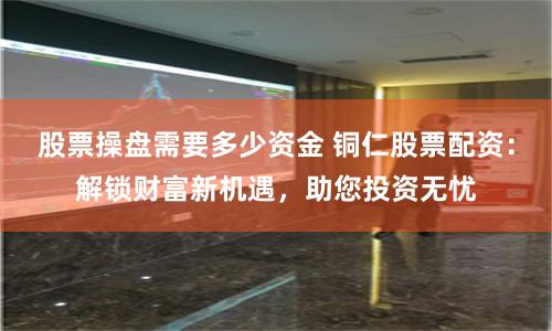 股票操盘需要多少资金 铜仁股票配资：解锁财富新机遇，助您投资无忧